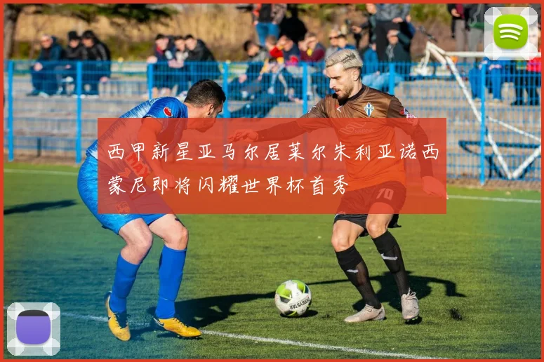 西甲新星亚马尔居莱尔朱利亚诺西蒙尼即将闪耀世界杯首秀