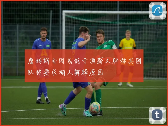 詹姆斯合同或低于顶薪文胖称其团队将要求湖人解释原因