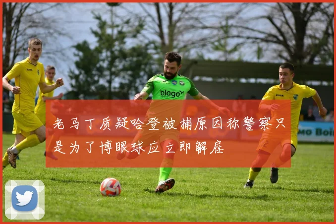 老马丁质疑哈登被捕原因称警察只是为了博眼球应立即解雇