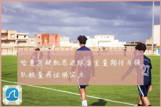 哈曼质疑凯恩进球含金量期待与强队较量再证明实力