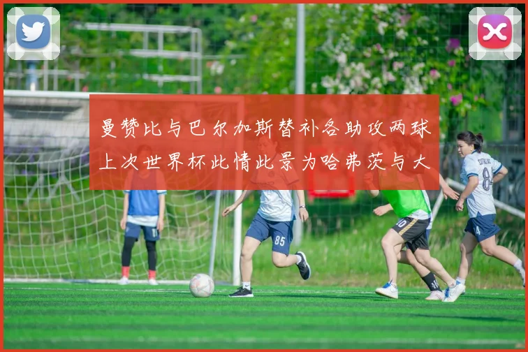 曼赞比与巴尔加斯替补各助攻两球上次世界杯此情此景为哈弗茨与大菲尔