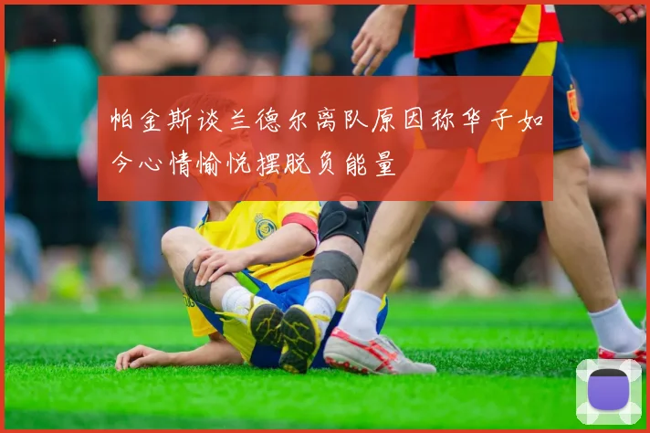 帕金斯谈兰德尔离队原因称华子如今心情愉悦摆脱负能量