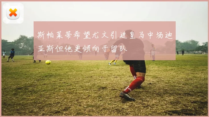 斯帕莱蒂希望尤文引进皇马中场迪亚斯但他更倾向于留队