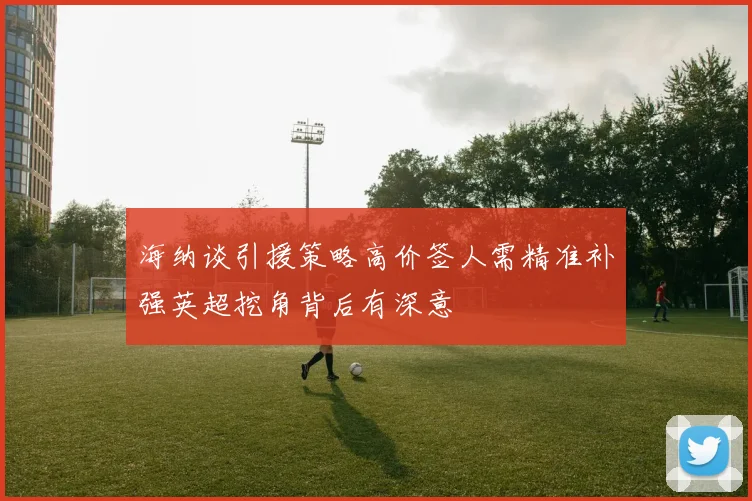 海纳谈引援策略高价签人需精准补强英超挖角背后有深意