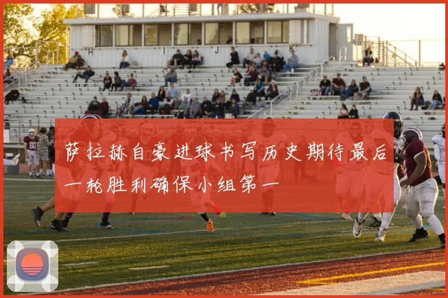 萨拉赫自豪进球书写历史期待最后一轮胜利确保小组第一