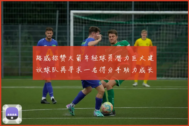 路威称赞火箭年轻球员潜力巨大建议球队再寻求一名得分手助力成长