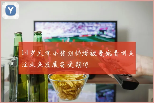 14岁天津小将刘梓烁被曼城青训关注未来发展备受期待