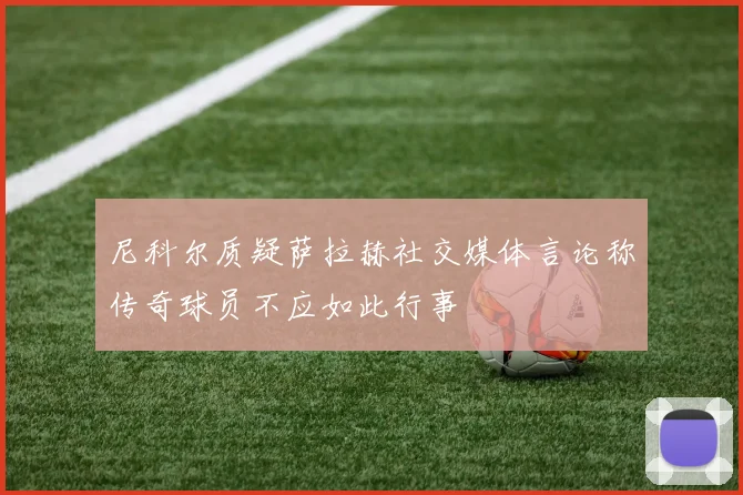 尼科尔质疑萨拉赫社交媒体言论称传奇球员不应如此行事