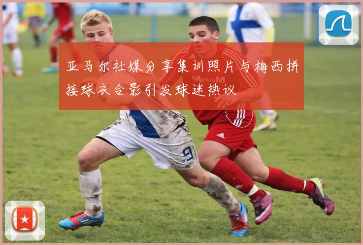 亚马尔社媒分享集训照片与梅西拼接球衣合影引发球迷热议