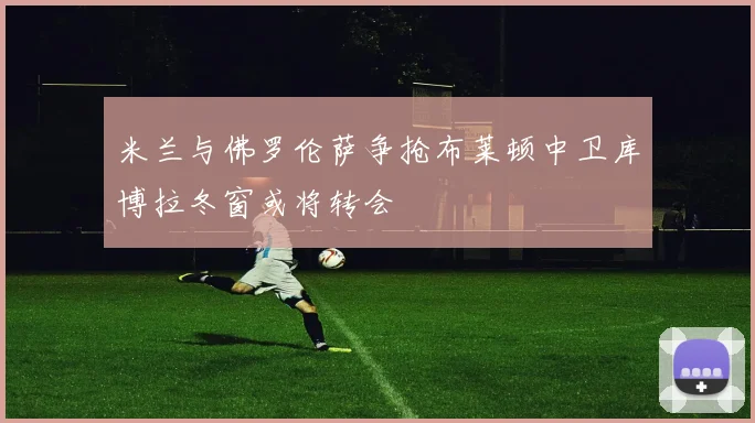 米兰与佛罗伦萨争抢布莱顿中卫库博拉冬窗或将转会
