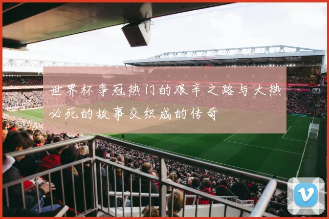 世界杯争冠热门的艰辛之路与大热必死的故事交织成的传奇