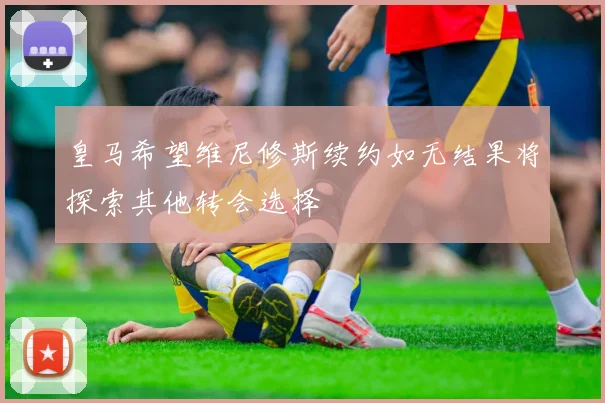 皇马希望维尼修斯续约如无结果将探索其他转会选择