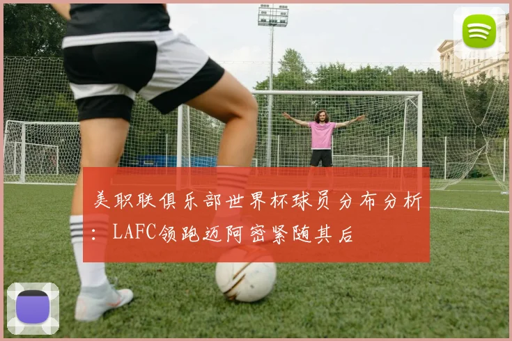 美职联俱乐部世界杯球员分布分析：LAFC领跑迈阿密紧随其后